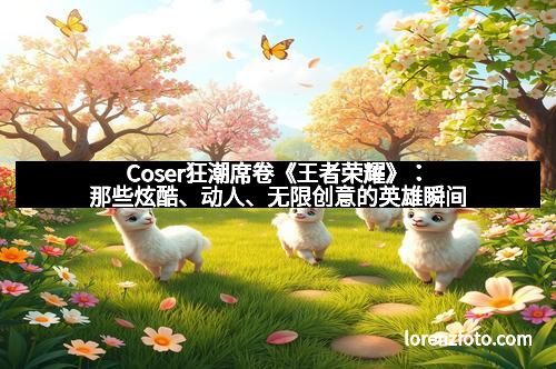 Coser狂潮席卷《王者荣耀》:那些炫酷、动人、无限创意的英雄瞬间